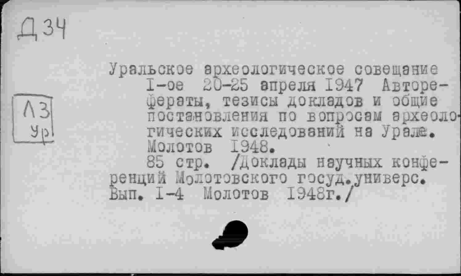 ﻿ДЗЧ
Уральское археологическое совещание I-ое 2С-25 апреля 1947 Авторефераты, тезисы докладов и общие постановления по вопросам эрхеолО' гических исследований на Урале, Молотов 1948.
85 стр. /доклады научных конференций Молотовского госуд.универе. Вып. 1-4 Молотов 1948г./